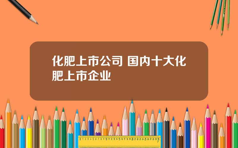 化肥上市公司 国内十大化肥上市企业